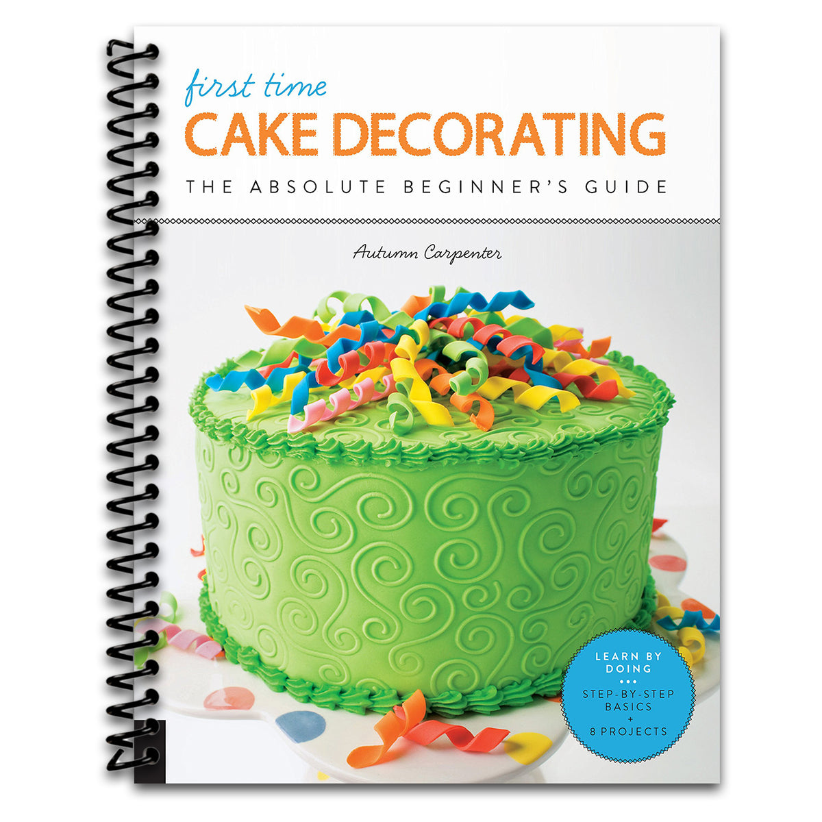 First Time Cake Decorating: The Absolute Beginner's Guide - Learn by Doing * Step-by-Step Basics + Projects (Volume 5)   (Spiral bound)